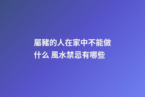 屬豬的人在家中不能做什么 風水禁忌有哪些